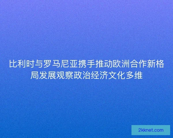 比利时与罗马尼亚携手推动欧洲合作新格局发展观察政治经济文化多维