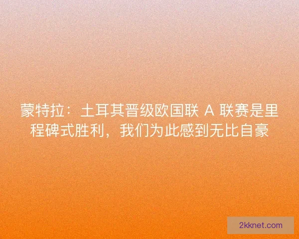 蒙特拉：土耳其晋级欧国联 A 联赛是里程碑式胜利，我们为此感到无比自豪
