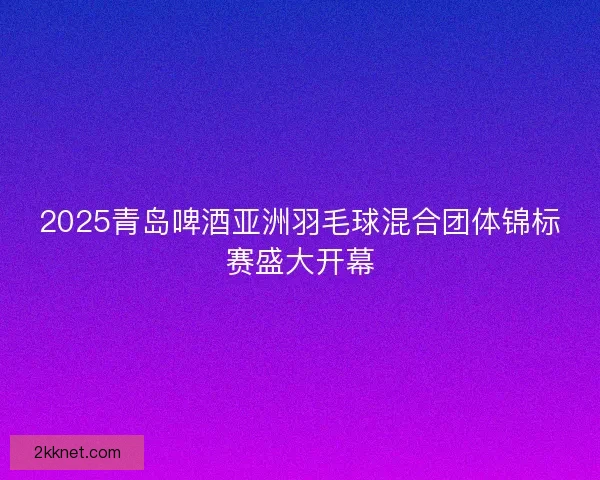 2025青岛啤酒亚洲羽毛球混合团体锦标赛盛大开幕