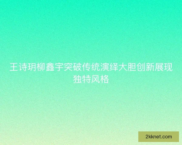 王诗玥柳鑫宇突破传统演绎大胆创新展现独特风格