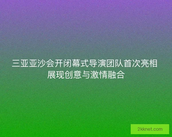 三亚亚沙会开闭幕式导演团队首次亮相 展现创意与激情融合 三亚亚沙会开闭幕式导演团队首次亮相 展现创意与激情融合