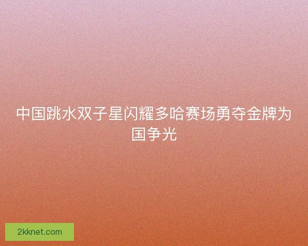 中国跳水双子星闪耀多哈赛场勇夺金牌为国争光 中国跳水双子星闪耀多哈赛场勇夺金牌为国争光