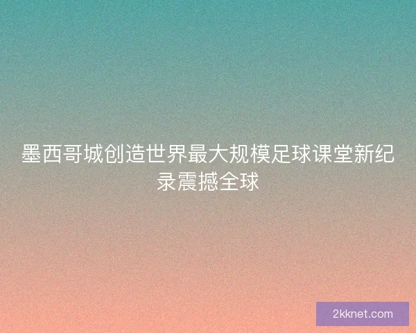 墨西哥城创造世界最大规模足球课堂新纪录震撼全球