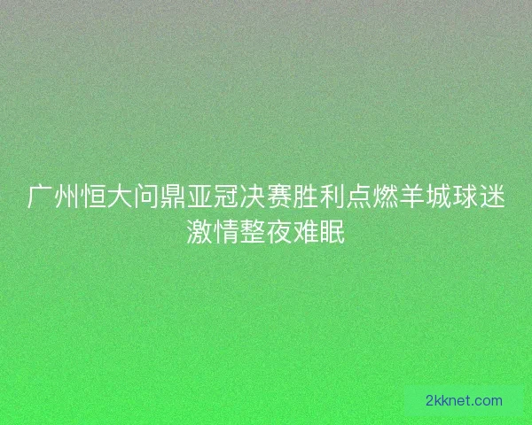 广州恒大问鼎亚冠决赛胜利点燃羊城球迷激情整夜难眠