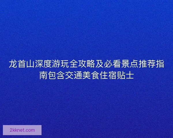 龙首山深度游玩全攻略及必看景点推荐指南包含交通美食住宿贴士