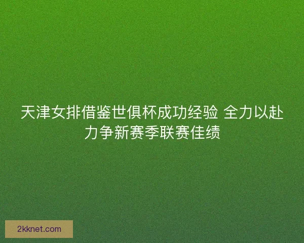 天津女排借鉴世俱杯成功经验 全力以赴力争新赛季联赛佳绩