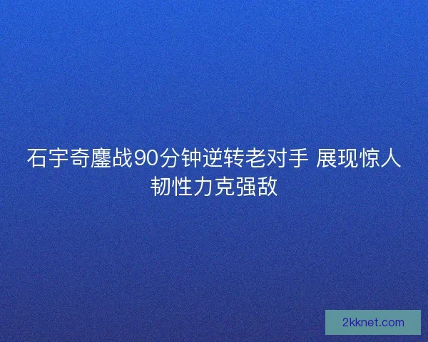 石宇奇鏖战90分钟逆转老对手 展现惊人韧性力克强敌