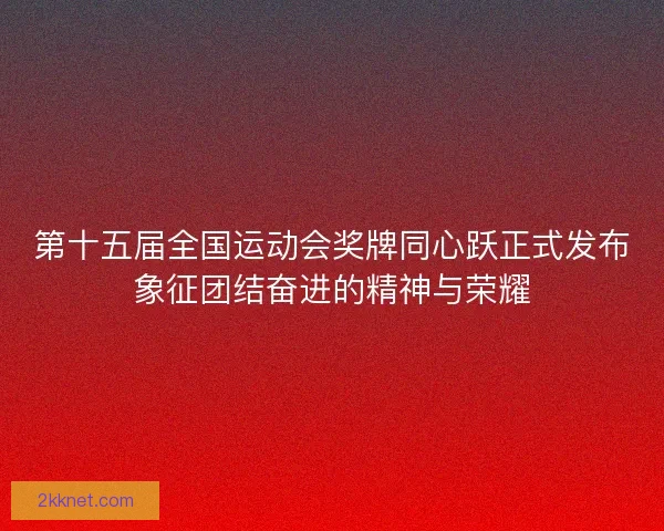 第十五届全国运动会奖牌同心跃正式发布象征团结奋进的精神与荣耀