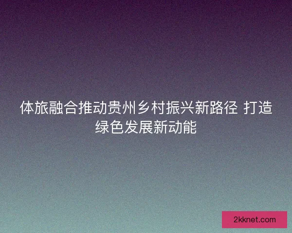 体旅融合推动贵州乡村振兴新路径 打造绿色发展新动能