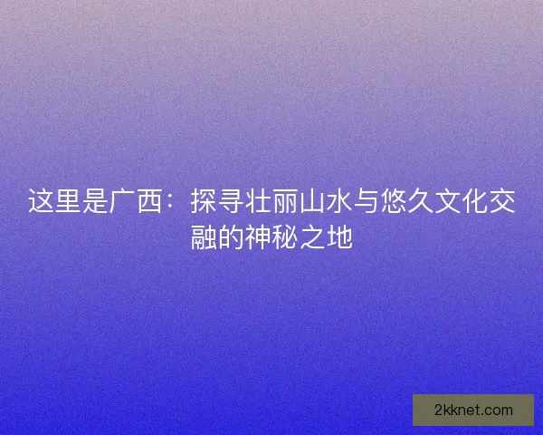 这里是广西：探寻壮丽山水与悠久文化交融的神秘之地