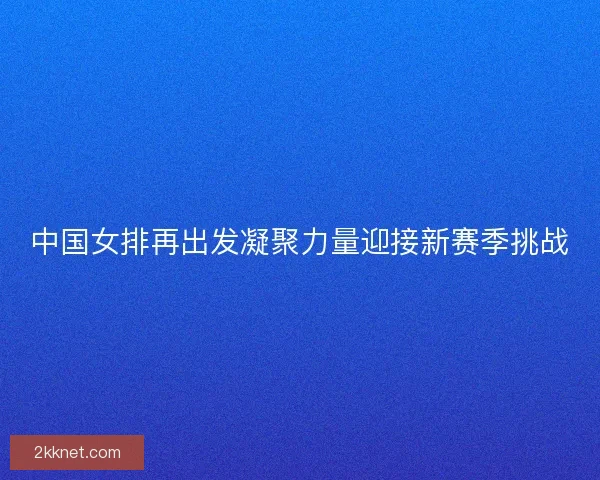 中国女排再出发凝聚力量迎接新赛季挑战