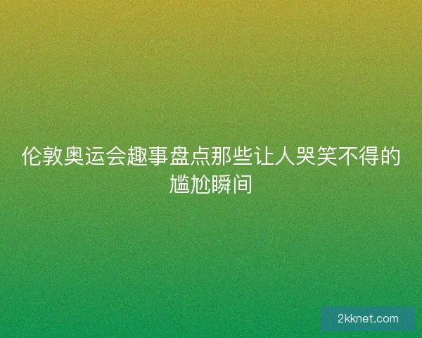 伦敦奥运会趣事盘点那些让人哭笑不得的尴尬瞬间