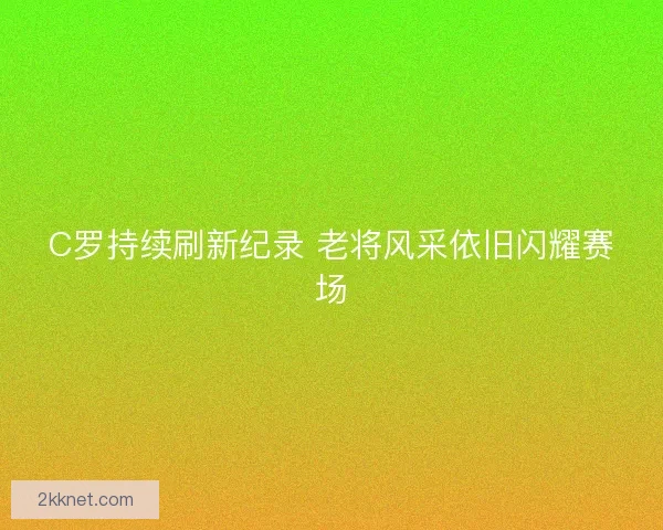 C罗持续刷新纪录 老将风采依旧闪耀赛场 C罗持续刷新纪录 老将风采依旧闪耀赛场