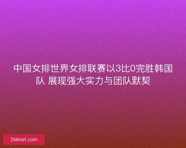 中国女排世界女排联赛以3比0完胜韩国队 展现强大实力与团队默契