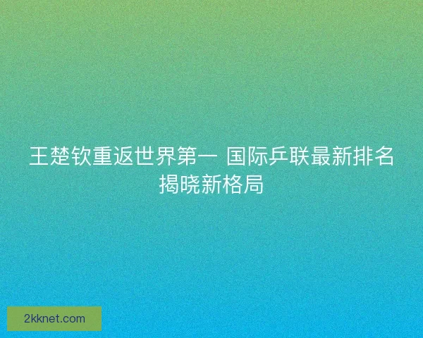 王楚钦重返世界第一 国际乒联最新排名揭晓新格局 王楚钦重返世界第一 国际乒联最新排名揭晓新格局