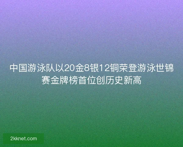 中国游泳队以20金8银12铜荣登游泳世锦赛金牌榜首位创历史新高 中国游泳队以20金8银12铜荣登游泳世锦赛金牌榜首位创历史新高